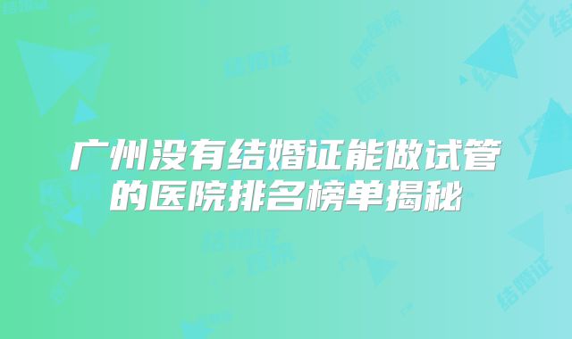 广州没有结婚证能做试管的医院排名榜单揭秘
