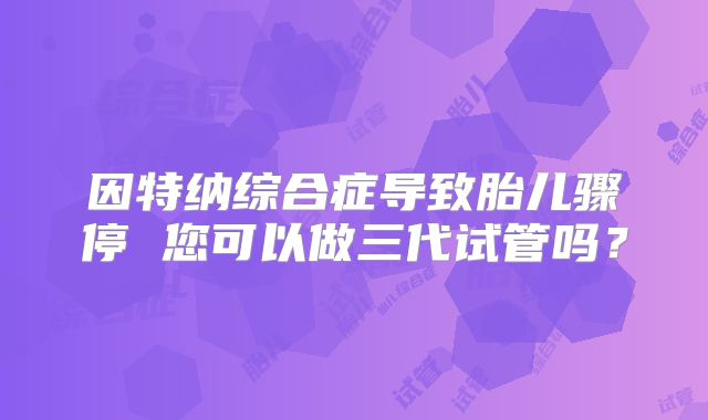 因特纳综合症导致胎儿骤停 您可以做三代试管吗？