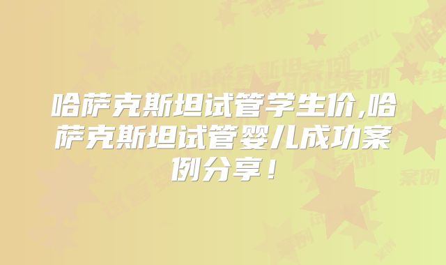 哈萨克斯坦试管学生价,哈萨克斯坦试管婴儿成功案例分享！