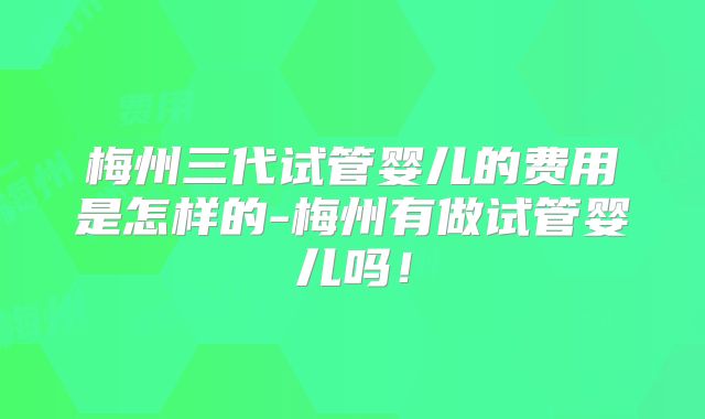 梅州三代试管婴儿的费用是怎样的-梅州有做试管婴儿吗！