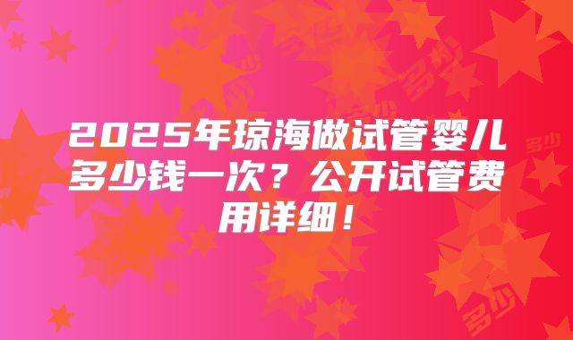 2025年琼海做试管婴儿多少钱一次?公开试管费用详细!