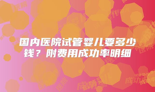 国内医院试管婴儿要多少钱？附费用成功率明细
