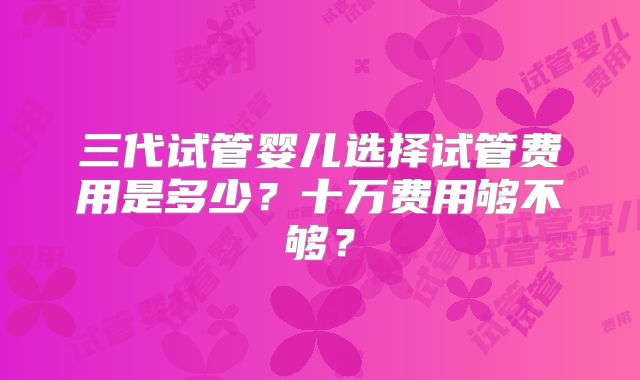 三代试管婴儿选择试管费用是多少？十万费用够不够？