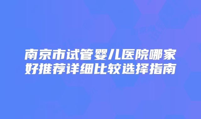 南京市试管婴儿医院哪家好推荐详细比较选择指南