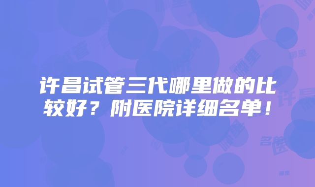 许昌试管三代哪里做的比较好？附医院详细名单！