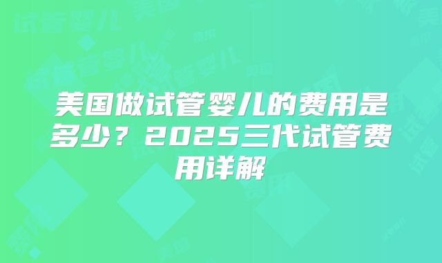 美国做试管婴儿的费用是多少？2025三代试管费用详解