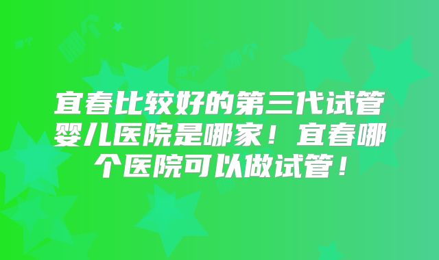宜春比较好的第三代试管婴儿医院是哪家！宜春哪个医院可以做试管！