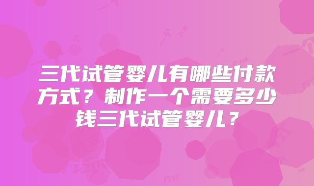 三代试管婴儿有哪些付款方式？制作一个需要多少钱三代试管婴儿？