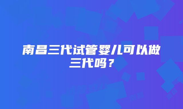 南昌三代试管婴儿可以做三代吗？