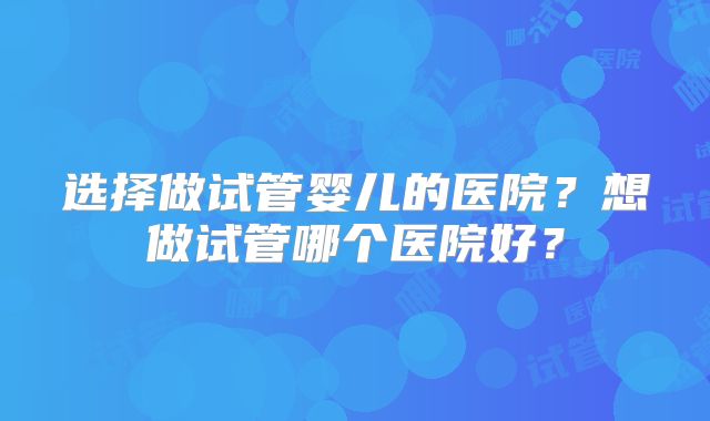 选择做试管婴儿的医院？想做试管哪个医院好？