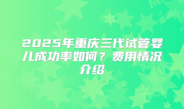 2025年重庆三代试管婴儿成功率如何？费用情况介绍