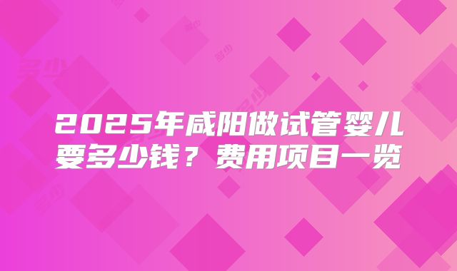2025年咸阳做试管婴儿要多少钱?费用项目一览