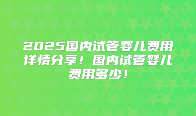 2025国内试管婴儿费用详情分享！国内试管婴儿费用多少！