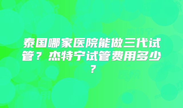泰国哪家医院能做三代试管？杰特宁试管费用多少？