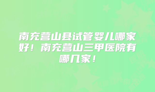 南充营山县试管婴儿哪家好！南充营山三甲医院有哪几家！