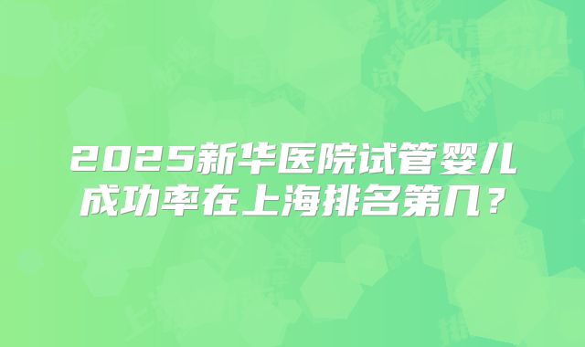 2025新华医院试管婴儿成功率在上海排名第几?