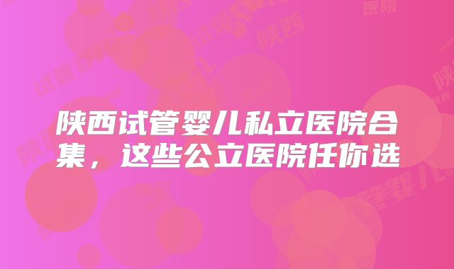 陕西试管婴儿私立医院合集，这些公立医院任你选