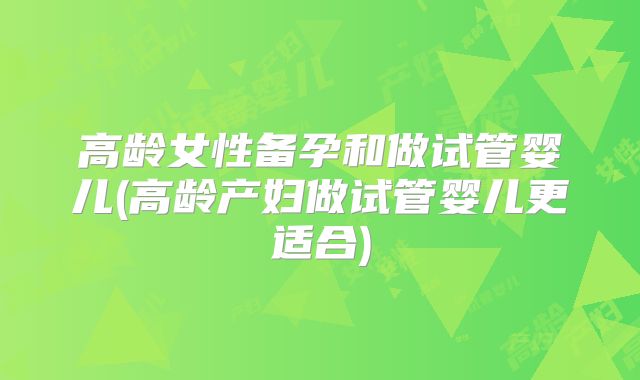高龄女性备孕和做试管婴儿(高龄产妇做试管婴儿更适合)