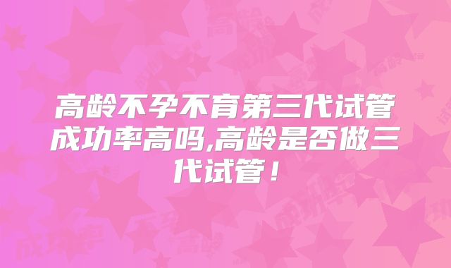 高龄不孕不育第三代试管成功率高吗,高龄是否做三代试管！
