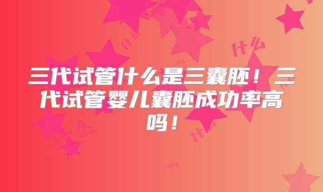 三代试管什么是三囊胚！三代试管婴儿囊胚成功率高吗！