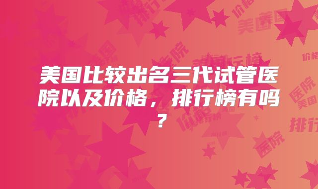 美国比较出名三代试管医院以及价格,排行榜有吗?
