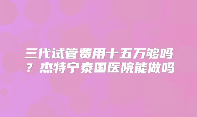 三代试管费用十五万够吗？杰特宁泰国医院能做吗