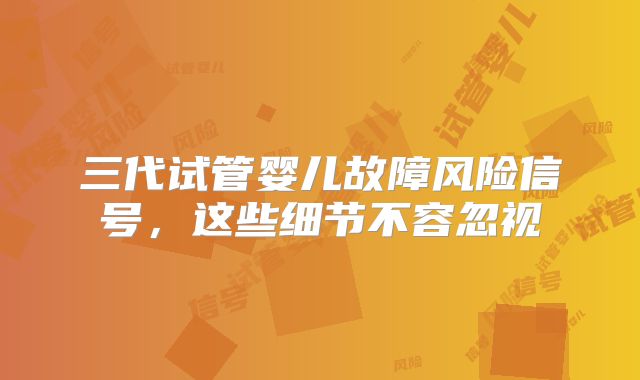 三代试管婴儿故障风险信号，这些细节不容忽视