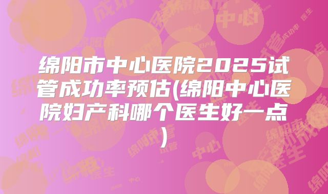 绵阳市中心医院2025试管成功率预估(绵阳中心医院妇产科哪个医生好一点)