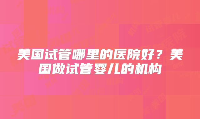 美国试管哪里的医院好?美国做试管婴儿的机构