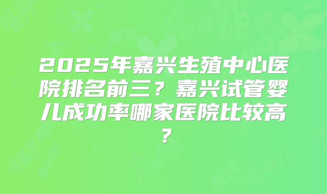2025年嘉兴生殖中心医院排名前三？嘉兴试管婴儿成功率哪家医院比较高？