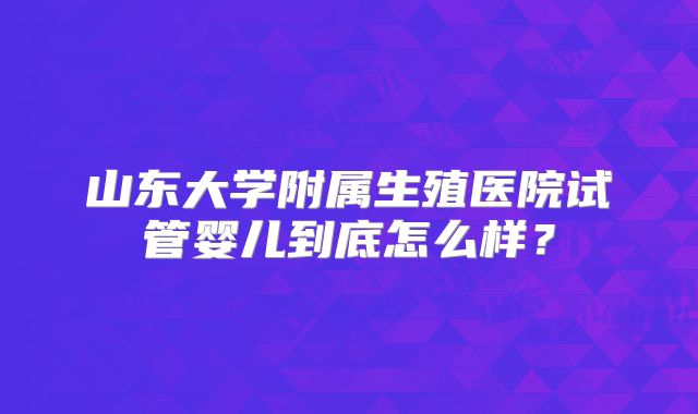 山东大学附属生殖医院试管婴儿到底怎么样？