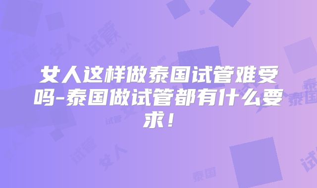 女人这样做泰国试管难受吗-泰国做试管都有什么要求！