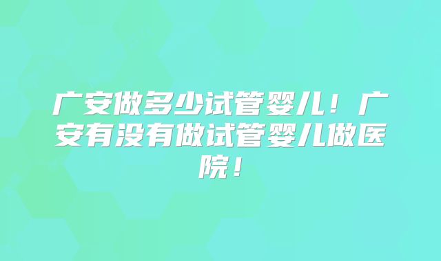 广安做多少试管婴儿！广安有没有做试管婴儿做医院！