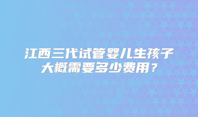 江西三代试管婴儿生孩子大概需要多少费用?