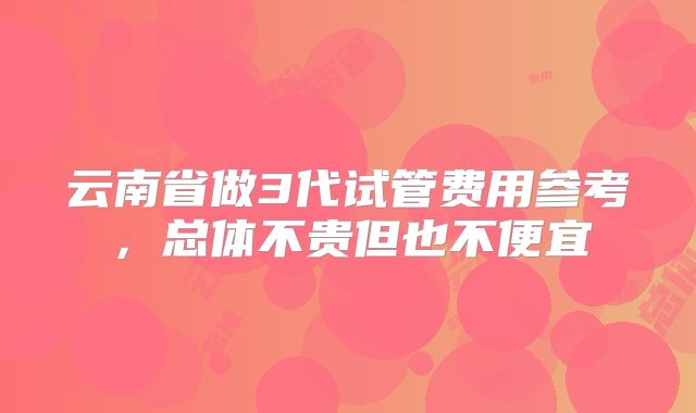 云南省做3代试管费用参考，总体不贵但也不便宜