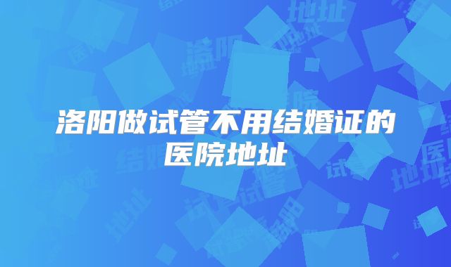 洛阳做试管不用结婚证的医院地址