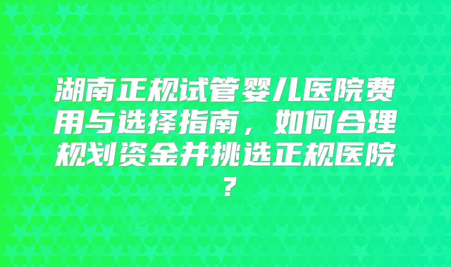 湖南正规试管婴儿医院费用与选择指南，如何合理规划资金并挑选正规医院？