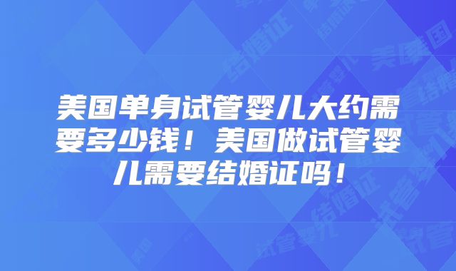 美国单身试管婴儿大约需要多少钱！美国做试管婴儿需要结婚证吗！