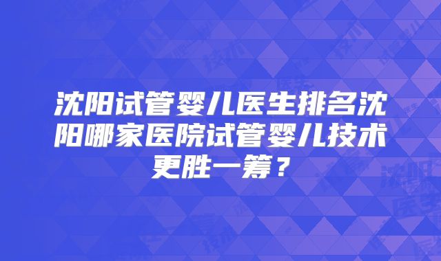 沈阳试管婴儿医生排名沈阳哪家医院试管婴儿技术更胜一筹？