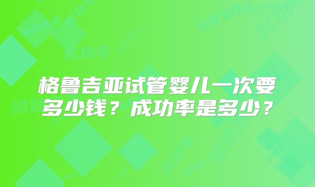 格鲁吉亚试管婴儿一次要多少钱?成功率是多少?
