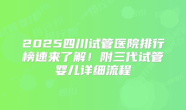 2025四川试管医院排行榜速来了解!附三代试管婴儿详细流程