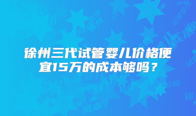 徐州三代试管婴儿价格便宜15万的成本够吗？