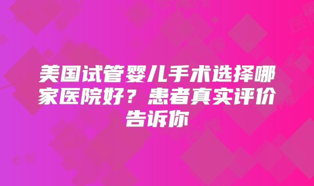 美国试管婴儿手术选择哪家医院好?患者真实评价告诉你