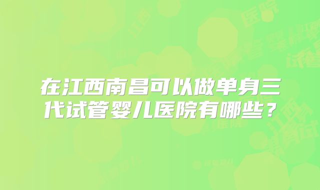 在江西南昌可以做单身三代试管婴儿医院有哪些？