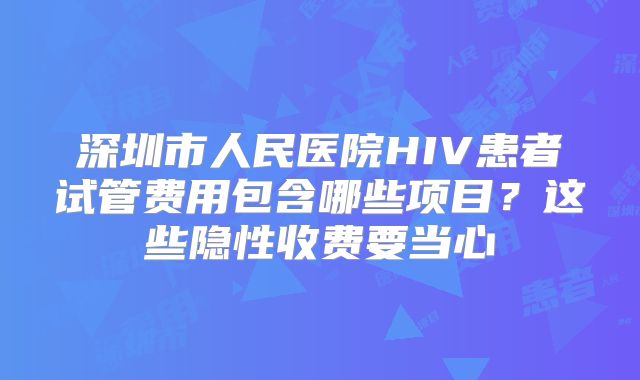 深圳市人民医院HIV患者试管费用包含哪些项目？这些隐性收费要当心