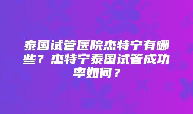 泰国试管医院杰特宁有哪些？杰特宁泰国试管成功率如何？