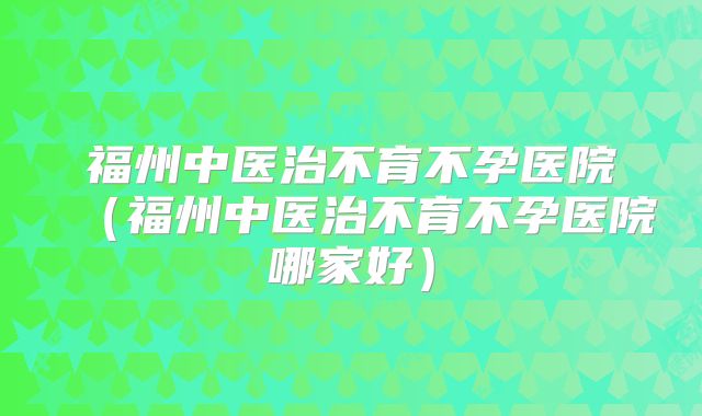 福州中医治不育不孕医院（福州中医治不育不孕医院哪家好）