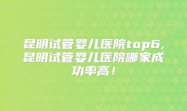 昆明试管婴儿医院top6,昆明试管婴儿医院哪家成功率高!