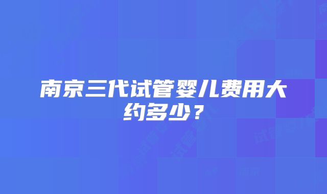 南京三代试管婴儿费用大约多少?