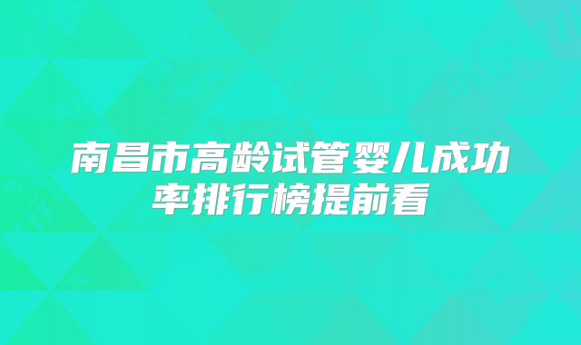 南昌市高龄试管婴儿成功率排行榜提前看